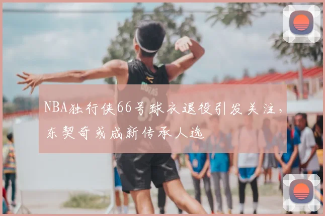 NBA独行侠66号球衣退役引发关注，东契奇或成新传承人选