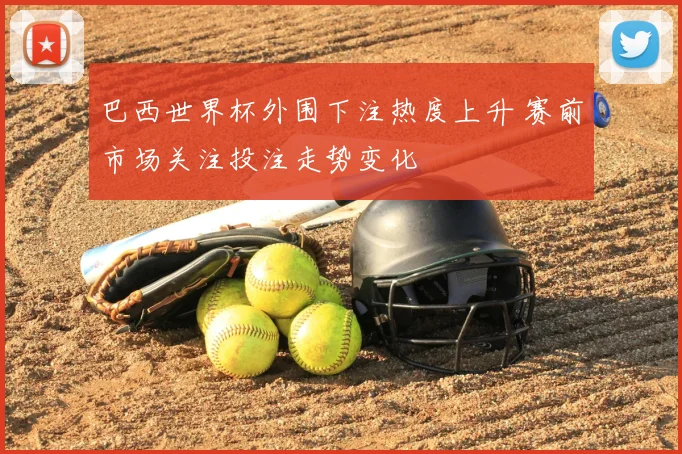 巴西世界杯外围下注热度上升 赛前市场关注投注走势变化