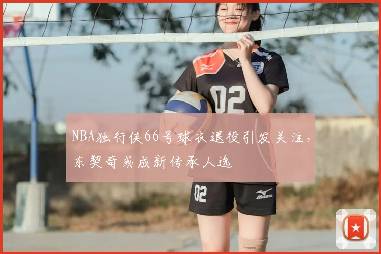 NBA独行侠66号球衣退役引发关注，东契奇或成新传承人选