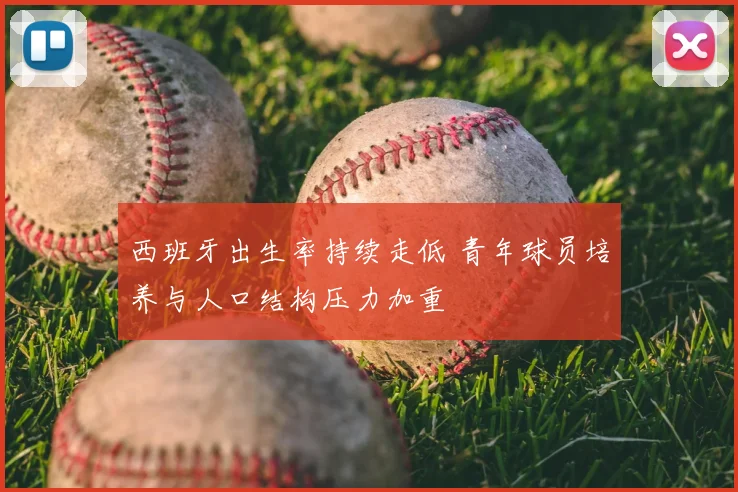 西班牙出生率持续走低 青年球员培养与人口结构压力加重