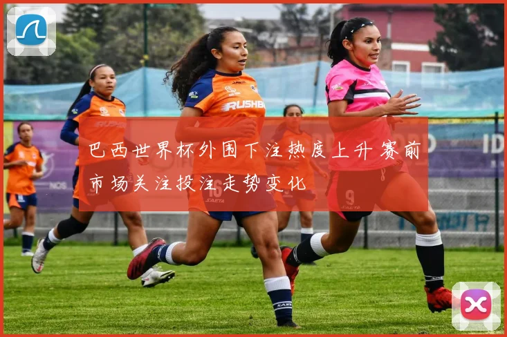 巴西世界杯外围下注热度上升 赛前市场关注投注走势变化