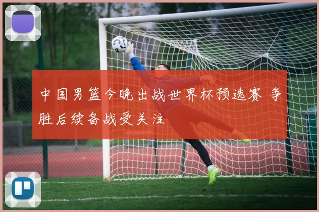 中国男篮今晚出战世界杯预选赛 争胜后续备战受关注