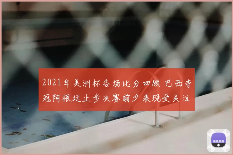 2021年美洲杯各场比分回顾 巴西夺冠阿根廷止步决赛前夕表现受关注
