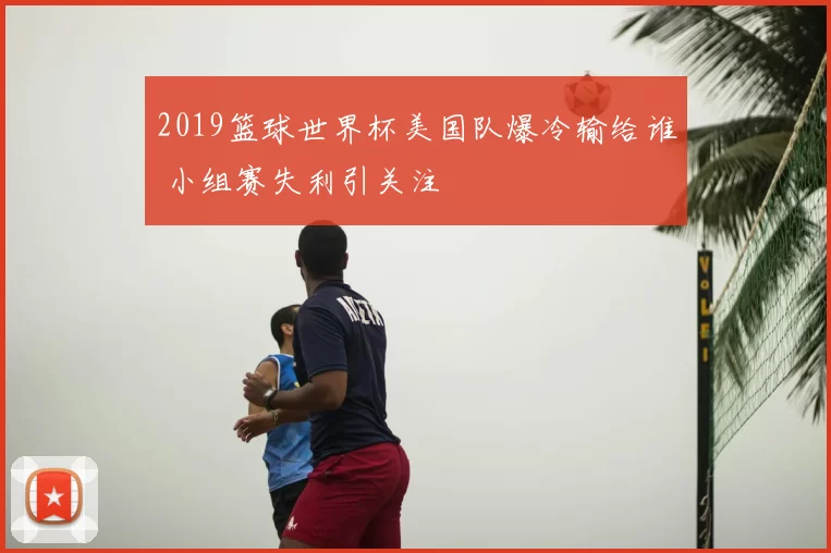 2019篮球世界杯美国队爆冷输给谁 小组赛失利引关注