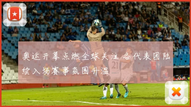 奥运开幕点燃全球关注 各代表团陆续入场赛事氛围升温