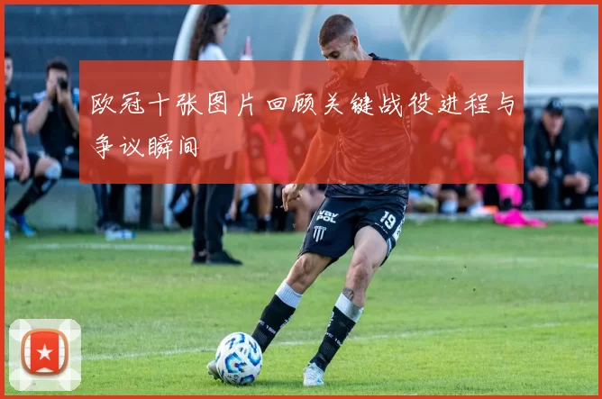 欧冠十张图片回顾关键战役进程与争议瞬间