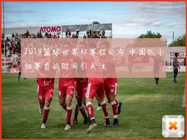 2019篮球世界杯赛程公布 中国队小组赛首战时间引关注