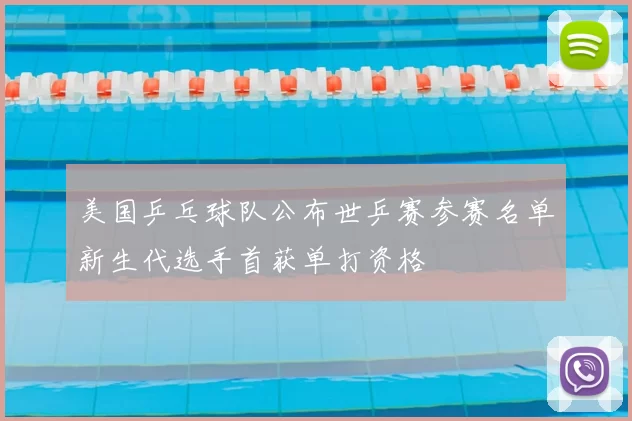 美国乒乓球队公布世乒赛参赛名单新生代选手首获单打资格