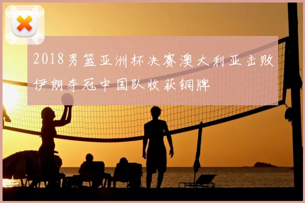 2018男篮亚洲杯决赛澳大利亚击败伊朗夺冠中国队收获铜牌