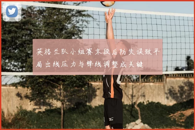 英格兰队小组赛末段后防失误致平局出线压力与锋线调整成关键