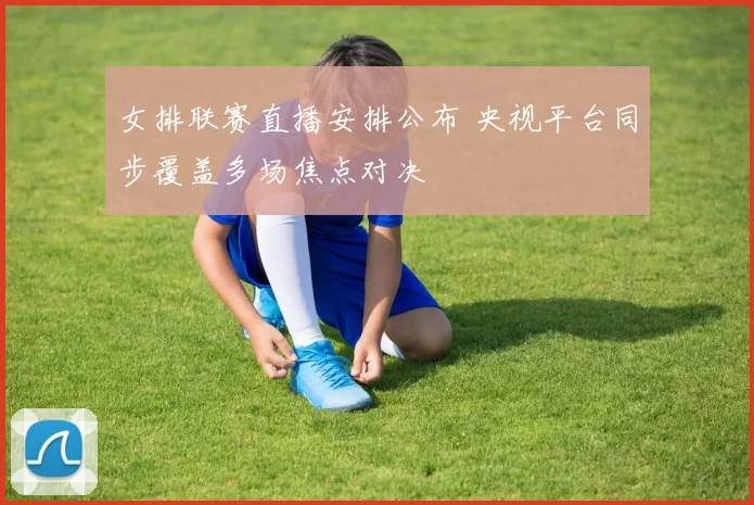 女排联赛直播安排公布 央视平台同步覆盖多场焦点对决