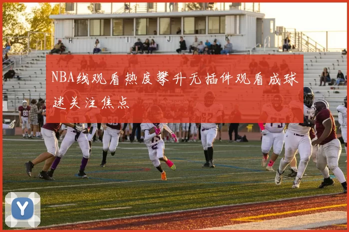 NBA线观看热度攀升无插件观看成球迷关注焦点