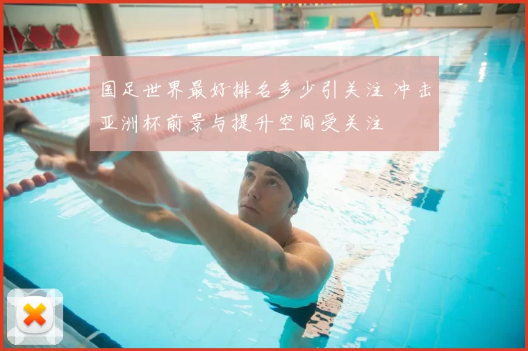 国足世界最好排名多少引关注 冲击亚洲杯前景与提升空间受关注