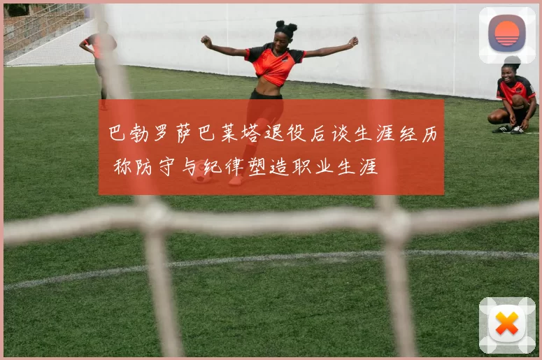 巴勃罗萨巴莱塔退役后谈生涯经历 称防守与纪律塑造职业生涯