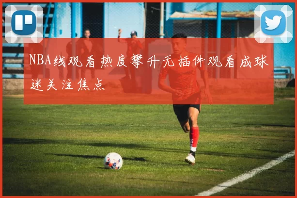 NBA线观看热度攀升无插件观看成球迷关注焦点