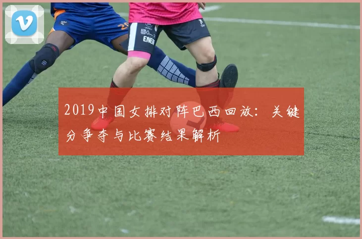 2019中国女排对阵巴西回放:关键分争夺与比赛结果解析